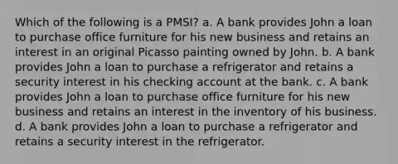 Which of the following is a PMSI? a. A bank provides John a loan to purchase office furniture for his new business and retains an interest in an original Picasso painting owned by John. b. A bank provides John a loan to purchase a refrigerator and retains a security interest in his checking account at the bank. c. A bank provides John a loan to purchase office furniture for his new business and retains an interest in the inventory of his business. d. A bank provides John a loan to purchase a refrigerator and retains a security interest in the refrigerator.