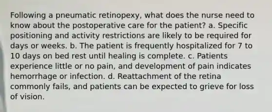 Following a pneumatic retinopexy, what does the nurse need to know about the postoperative care for the patient? a. Specific positioning and activity restrictions are likely to be required for days or weeks. b. The patient is frequently hospitalized for 7 to 10 days on bed rest until healing is complete. c. Patients experience little or no pain, and development of pain indicates hemorrhage or infection. d. Reattachment of the retina commonly fails, and patients can be expected to grieve for loss of vision.