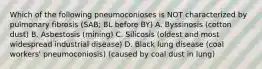 Which of the following pneumoconioses is NOT characterized by pulmonary fibrosis (SAB; BL before BY) A. Byssinosis (cotton dust) B. Asbestosis (mining) C. Silicosis (oldest and most widespread industrial disease) D. Black lung disease (coal workers' pneumoconiosis) (caused by coal dust in lung)