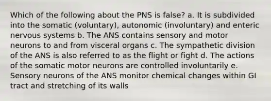 Which of the following about the PNS is false? a. It is subdivided into the somatic (voluntary), autonomic (involuntary) and enteric nervous systems b. The ANS contains sensory and motor neurons to and from visceral organs c. The sympathetic division of the ANS is also referred to as the flight or fight d. The actions of the somatic motor neurons are controlled involuntarily e. Sensory neurons of the ANS monitor chemical changes within GI tract and stretching of its walls