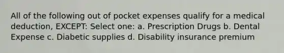 All of the following out of pocket expenses qualify for a medical deduction, EXCEPT: Select one: a. Prescription Drugs b. Dental Expense c. Diabetic supplies d. Disability insurance premium