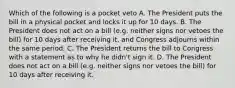 Which of the following is a pocket veto A. The President puts the bill in a physical pocket and locks it up for 10 days. B. The President does not act on a bill (e.g. neither signs nor vetoes the bill) for 10 days after receiving it, and Congress adjourns within the same period. C. The President returns the bill to Congress with a statement as to why he didn't sign it. D. The President does not act on a bill (e.g. neither signs nor vetoes the bill) for 10 days after receiving it.