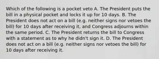 Which of the following is a pocket veto A. The President puts the bill in a physical pocket and locks it up for 10 days. B. The President does not act on a bill (e.g. neither signs nor vetoes the bill) for 10 days after receiving it, and Congress adjourns within the same period. C. The President returns the bill to Congress with a statement as to why he didn't sign it. D. The President does not act on a bill (e.g. neither signs nor vetoes the bill) for 10 days after receiving it.