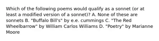 Which of the following poems would qualify as a sonnet (or at least a modified version of a sonnet)? A. None of these are sonnets B. "Buffalo Bill's" by e.e. cummings C. "The Red Wheelbarrow" by William Carlos Williams D. "Poetry" by Marianne Moore