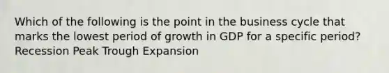 Which of the following is the point in the business cycle that marks the lowest period of growth in GDP for a specific period? Recession Peak Trough Expansion