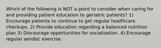 Which of the following is NOT a point to consider when caring for and providing patient education to geriatric patients? 1) Encourage patients to continue to get regular healthcare checkups. 2) Provide education regarding a balanced nutrition plan 3) Discourage opportunities for socialization. 4) Encourage regular aerobic exercise.