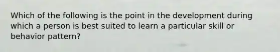 Which of the following is the point in the development during which a person is best suited to learn a particular skill or behavior pattern?