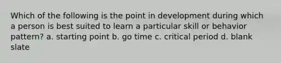 Which of the following is the point in development during which a person is best suited to learn a particular skill or behavior pattern? a. starting point b. go time c. critical period d. blank slate