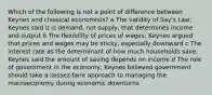 Which of the following is not a point of difference between Keynes and classical economists? a The validity of Say's Law; Keynes said it is demand, not supply, that determines income and output b The flexibility of prices of wages; Keynes argued that prices and wages may be sticky, especially downward c The interest rate as the determinant of how much households save; Keynes said the amount of saving depends on income d The role of government in the economy; Keynes believed government should take a laissez-faire approach to managing the macroeconomy during economic downturns