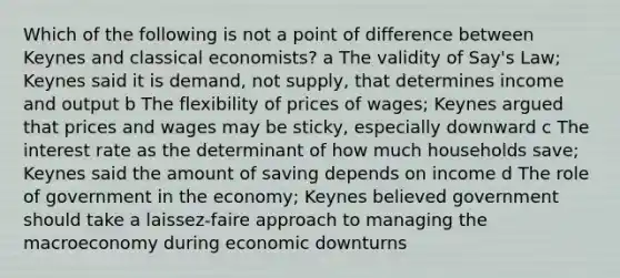 Which of the following is not a point of difference between Keynes and classical economists? a The validity of Say's Law; Keynes said it is demand, not supply, that determines income and output b The flexibility of prices of wages; Keynes argued that prices and wages may be sticky, especially downward c The interest rate as the determinant of how much households save; Keynes said the amount of saving depends on income d The role of government in the economy; Keynes believed government should take a laissez-faire approach to managing the macroeconomy during economic downturns