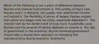 Which of the following is not a point of difference between Keynes and classical economists? a. The validity of Say's Law; Keynes said it is demand, not supply, that determines income and output b. The flexibility of prices of wages; Keynes argued that prices and wages may be sticky, especially downward c. The interest rate as the determinant of how much households save; Keynes said the amount of saving depends on income d. The role of government in the economy; Keynes believed government should take a laissez-faire approach to managing the macroeconomy during economic downturns