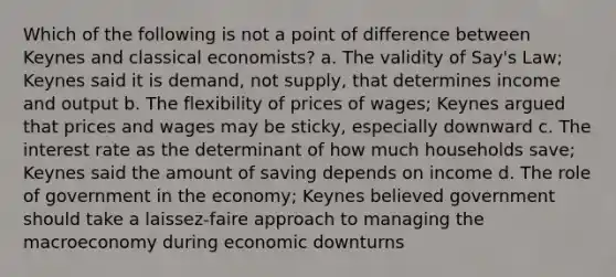 Which of the following is not a point of difference between Keynes and classical economists? a. The validity of Say's Law; Keynes said it is demand, not supply, that determines income and output b. The flexibility of prices of wages; Keynes argued that prices and wages may be sticky, especially downward c. The interest rate as the determinant of how much households save; Keynes said the amount of saving depends on income d. The role of government in the economy; Keynes believed government should take a laissez-faire approach to managing the macroeconomy during economic downturns