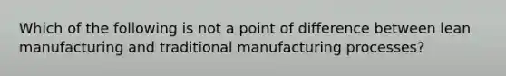 Which of the following is not a point of difference between lean manufacturing and traditional manufacturing processes?