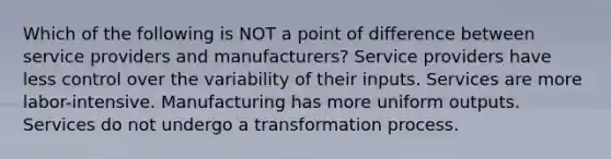 Which of the following is NOT a point of difference between service providers and manufacturers? Service providers have less control over the variability of their inputs. Services are more labor-intensive. Manufacturing has more uniform outputs. Services do not undergo a transformation process.