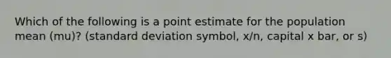 Which of the following is a point estimate for the population mean (mu)? (standard deviation symbol, x/n, capital x bar, or s)