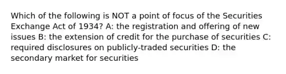 Which of the following is NOT a point of focus of the Securities Exchange Act of 1934? A: the registration and offering of new issues B: the extension of credit for the purchase of securities C: required disclosures on publicly-traded securities D: the secondary market for securities