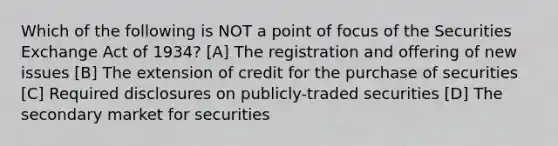 Which of the following is NOT a point of focus of the Securities Exchange Act of 1934? [A] The registration and offering of new issues [B] The extension of credit for the purchase of securities [C] Required disclosures on publicly-traded securities [D] The secondary market for securities