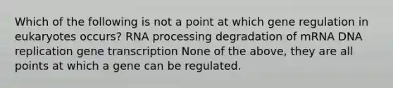 Which of the following is not a point at which gene regulation in eukaryotes occurs? RNA processing degradation of mRNA DNA replication gene transcription None of the above, they are all points at which a gene can be regulated.