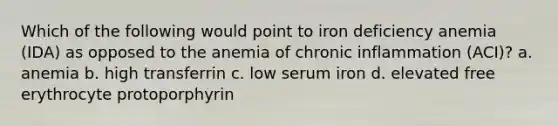 Which of the following would point to iron deficiency anemia (IDA) as opposed to the anemia of chronic inflammation (ACI)? a. anemia b. high transferrin c. low serum iron d. elevated free erythrocyte protoporphyrin