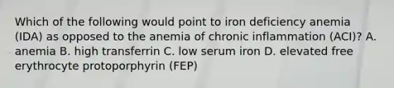 Which of the following would point to iron deficiency anemia (IDA) as opposed to the anemia of chronic inflammation (ACI)? A. anemia B. high transferrin C. low serum iron D. elevated free erythrocyte protoporphyrin (FEP)