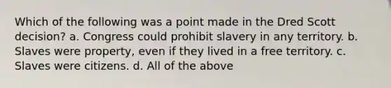 Which of the following was a point made in the Dred Scott decision? a. Congress could prohibit slavery in any territory. b. Slaves were property, even if they lived in a free territory. c. Slaves were citizens. d. All of the above