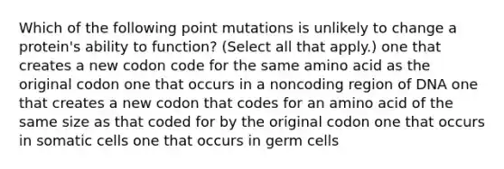 Which of the following point mutations is unlikely to change a protein's ability to function? (Select all that apply.) one that creates a new codon code for the same amino acid as the original codon one that occurs in a noncoding region of DNA one that creates a new codon that codes for an amino acid of the same size as that coded for by the original codon one that occurs in somatic cells one that occurs in germ cells