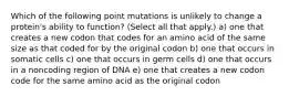 Which of the following point mutations is unlikely to change a protein's ability to function? (Select all that apply.) a) one that creates a new codon that codes for an amino acid of the same size as that coded for by the original codon b) one that occurs in somatic cells c) one that occurs in germ cells d) one that occurs in a noncoding region of DNA e) one that creates a new codon code for the same amino acid as the original codon