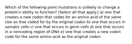 Which of the following point mutations is unlikely to change a protein's ability to function? (Select all that apply.) a) one that creates a new codon that codes for an amino acid of the same size as that coded for by the original codon b) one that occurs in somatic cells c) one that occurs in germ cells d) one that occurs in a noncoding region of DNA e) one that creates a new codon code for the same amino acid as the original codon