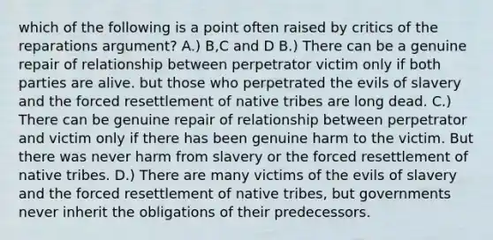 which of the following is a point often raised by critics of the reparations argument? A.) B,C and D B.) There can be a genuine repair of relationship between perpetrator victim only if both parties are alive. but those who perpetrated the evils of slavery and the forced resettlement of native tribes are long dead. C.) There can be genuine repair of relationship between perpetrator and victim only if there has been genuine harm to the victim. But there was never harm from slavery or the forced resettlement of native tribes. D.) There are many victims of the evils of slavery and the forced resettlement of native tribes, but governments never inherit the obligations of their predecessors.