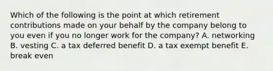 Which of the following is the point at which retirement contributions made on your behalf by the company belong to you even if you no longer work for the company? A. networking B. vesting C. a tax deferred benefit D. a tax exempt benefit E. break even