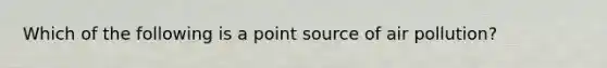 Which of the following is a point source of air pollution?