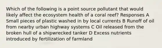 Which of the following is a point source pollutant that would likely affect the ecosystem health of a coral reef? Responses A Small pieces of plastic washed in by local currents B Runoff of oil from nearby urban highway systems C Oil released from the broken hull of a shipwrecked tanker D Excess nutrients introduced by fertilization of farmland