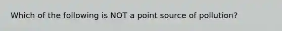 Which of the following is NOT a point source of pollution?