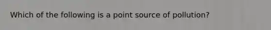 Which of the following is a point source of pollution?