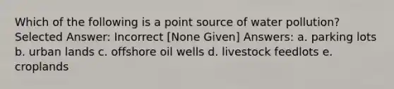 Which of the following is a point source of water pollution? Selected Answer: Incorrect [None Given] Answers: a. parking lots b. urban lands c. offshore oil wells d. livestock feedlots e. croplands