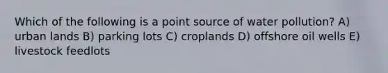 Which of the following is a point source of water pollution? A) urban lands B) parking lots C) croplands D) offshore oil wells E) livestock feedlots