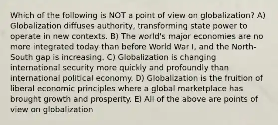 Which of the following is NOT a point of view on globalization? A) Globalization diffuses authority, transforming state power to operate in new contexts. B) The world's major economies are no more integrated today than before World War I, and the North-South gap is increasing. C) Globalization is changing international security more quickly and profoundly than international political economy. D) Globalization is the fruition of liberal economic principles where a global marketplace has brought growth and prosperity. E) All of the above are points of view on globalization