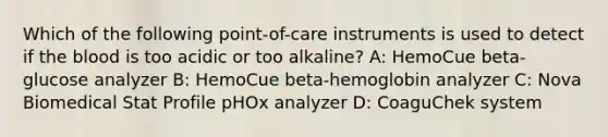 Which of the following point-of-care instruments is used to detect if the blood is too acidic or too alkaline? A: HemoCue beta-glucose analyzer B: HemoCue beta-hemoglobin analyzer C: Nova Biomedical Stat Profile pHOx analyzer D: CoaguChek system