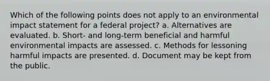 Which of the following points does not apply to an environmental impact statement for a federal project? a. Alternatives are evaluated. b. Short- and long-term beneficial and harmful environmental impacts are assessed. c. Methods for lessoning harmful impacts are presented. d. Document may be kept from the public.