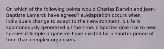 On which of the following points would Charles Darwin and Jean-Baptiste Lamarck have agreed? a.Adaptation occurs when individuals change to adapt to their environment. b.Life is spontaneously generated all the time. c.Species give rise to new species d.Simple organisms have existed for a shorter period of time than complex organisms.