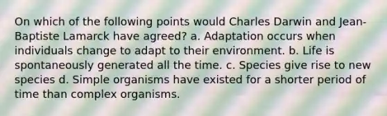 On which of the following points would Charles Darwin and Jean-Baptiste Lamarck have agreed? a. Adaptation occurs when individuals change to adapt to their environment. b. Life is spontaneously generated all the time. c. Species give rise to new species d. Simple organisms have existed for a shorter period of time than complex organisms.