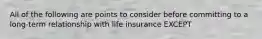 All of the following are points to consider before committing to a long-term relationship with life insurance EXCEPT