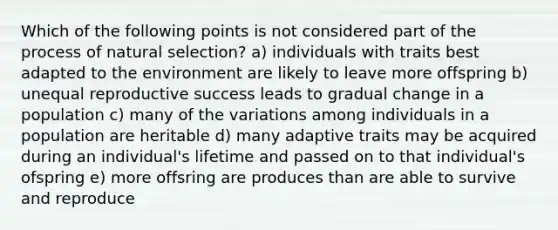 Which of the following points is not considered part of the process of natural selection? a) individuals with traits best adapted to the environment are likely to leave more offspring b) unequal reproductive success leads to gradual change in a population c) many of the variations among individuals in a population are heritable d) many adaptive traits may be acquired during an individual's lifetime and passed on to that individual's ofspring e) more offsring are produces than are able to survive and reproduce