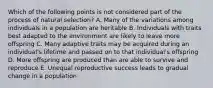 Which of the following points is not considered part of the process of natural selection? A. Many of the variations among individuals in a population are heritable B. Individuals with traits best adapted to the environment are likely to leave more offspring C. Many adaptive traits may be acquired during an individual's lifetime and passed on to that individual's offspring D. More offspring are produced than are able to survive and reproduce E. Unequal reproductive success leads to gradual change in a population