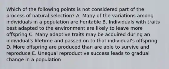 Which of the following points is not considered part of the process of natural selection? A. Many of the variations among individuals in a population are heritable B. Individuals with traits best adapted to the environment are likely to leave more offspring C. Many adaptive traits may be acquired during an individual's lifetime and passed on to that individual's offspring D. More offspring are produced than are able to survive and reproduce E. Unequal reproductive success leads to gradual change in a population