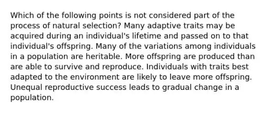 Which of the following points is not considered part of the process of natural selection? Many adaptive traits may be acquired during an individual's lifetime and passed on to that individual's offspring. Many of the variations among individuals in a population are heritable. More offspring are produced than are able to survive and reproduce. Individuals with traits best adapted to the environment are likely to leave more offspring. Unequal reproductive success leads to gradual change in a population.