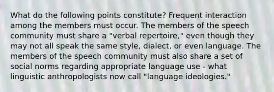 What do the following points constitute? Frequent interaction among the members must occur. The members of the speech community must share a "verbal repertoire," even though they may not all speak the same style, dialect, or even language. The members of the speech community must also share a set of social norms regarding appropriate language use - what linguistic anthropologists now call "language ideologies."