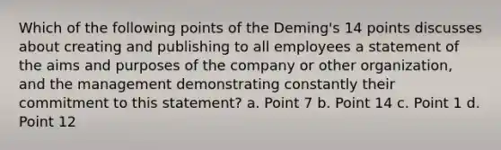 Which of the following points of the Deming's 14 points discusses about creating and publishing to all employees a statement of the aims and purposes of the company or other organization, and the management demonstrating constantly their commitment to this statement? a. Point 7 b. Point 14 c. Point 1 d. Point 12