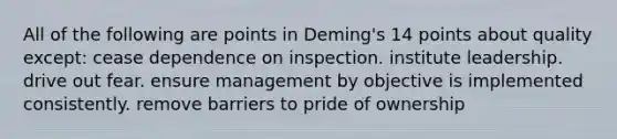 All of the following are points in Deming's 14 points about quality except: cease dependence on inspection. institute leadership. drive out fear. ensure management by objective is implemented consistently. remove barriers to pride of ownership