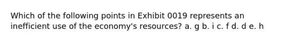 Which of the following points in Exhibit 0019 represents an inefficient use of the economy's resources? a. g b. i c. f d. d e. h